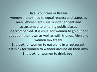 In all countries in Britain
 women are entitled to equal respect and status as
       men. Women are usually independent and
         accustomed to entering public places
unaccompanied. It is usual for women to go out and
about on their own as well as with friends. Men and
                     women mix freely.
  1.It is ok for women to eat alone in a restaurant.
2.It is ok for women to wander around on their own.
            3.It is ok for women to drink beer.
 