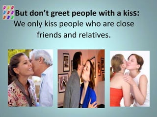 But don’t greet people with a kiss:
We only kiss people who are close
      friends and relatives.
 