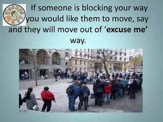 If someone is blocking your way
and you would like them to move, say
and they will move out of ‘excuse me’
                way.
 