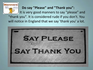 Do say "Please" and "Thank you":
        It is very good manners to say "please" and
"thank you". It is considered rude if you don't. You
will notice in England that we say 'thank you' a lot.
 