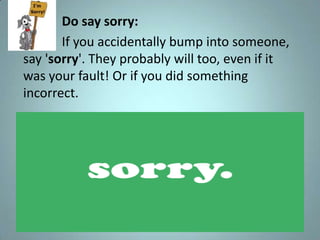 •          Do say sorry:
•          If you accidentally bump into someone,
    say 'sorry'. They probably will too, even if it
    was your fault! Or if you did something
    incorrect.
 