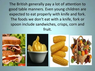 The British generally pay a lot of attention to
good table manners. Even young children are
expected to eat properly with knife and fork.
 The foods we don't eat with a knife, fork or
 spoon include sandwiches, crisps, corn and
                    fruit.
 