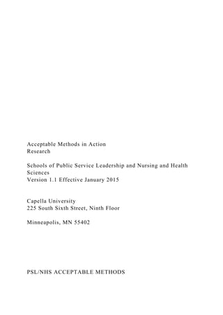 Acceptable Methods in Action
Research
Schools of Public Service Leadership and Nursing and Health
Sciences
Version 1.1 Effective January 2015
Capella University
225 South Sixth Street, Ninth Floor
Minneapolis, MN 55402
PSL/NHS ACCEPTABLE METHODS
 