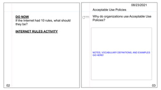 02 03
08/23/2021
Acceptable Use Policies
Why do organizations use Acceptable Use
Policies?
NOTES, VOCABULARY DEFINITIONS, AND EXAMPLES
GO HERE!
DO NOW
If the Internet had 10 rules, what should
they be?
INTERNET RULES ACTIVITY
 