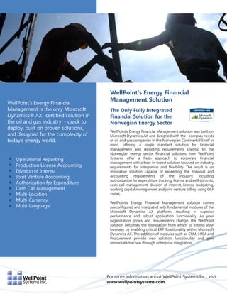WellPoint’s Energy Financial
                                       Management Solution
WellPoint’s Energy Financial
Management is the only Microsoft       The Only Fully Integrated
Dynamics® AX- certified solution in    Financial Solution for the
the oil and gas industry - quick to    Norwegian Energy Sector
deploy, built on proven solutions,
                                       WellPoint’s Energy Financial Management solution was built on
and designed for the complexity of     Microsoft Dynamics AX and designed with the complex needs
today’s energy world.                  of oil and gas companies in the Norwegian Continental Shelf in
                                       mind, offering a single standard solution for financial
                                       management and reporting requirements specific to the
                                       Norwegian energy sector. Financial solutions from WellPoint
   Operational Reporting               Systems offer a fresh approach to corporate financial
                                       management with a best-in-breed solution focused on industry
   Production License Accounting       requirements for integration and flexibility. The result is an
   Division of Interest                innovative solution capable of exceeding the financial and
   Joint Venture Accounting            accounting requirements of the industry, including
                                       authorization for expenditure tracking, license and well controls,
   Authorization for Expenditure       cash call management, division of interest, license budgeting,
   Cash Call Management                working capital management and joint venture billing using OLF
   Multi-Location                      codes.
   Multi-Currency                      WellPoint’s Energy Financial Management solution comes
   Multi-Language                      preconfigured and integrated with fundamental modules of the
                                       Microsoft Dynamics AX platform, resulting in superior
                                       performance and robust application functionality. As your
                                       organization grows and requirements change, the WellPoint
                                       solution becomes the foundation from which to extend your
                                       business by enabling critical ERP functionality within Microsoft
                                       Dynamics AX. The addition of modules such as CRM, HRM and
                                       Procurement provide new solution functionality and gain
                                       immediate traction through enterprise integration.




                                      For more information about WellPoint Systems Inc., visit:
                                      www.wellpointsystems.com.
 