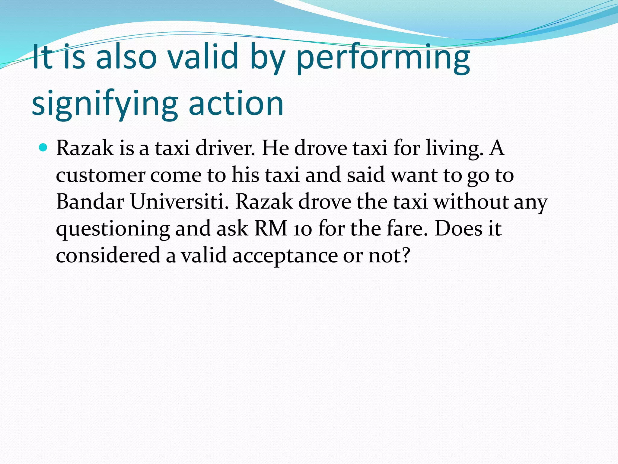 It is also valid by performing 
signifying action 
 Razak is a taxi driver. He drove taxi for living. A 
customer come to his taxi and said want to go to 
Bandar Universiti. Razak drove the taxi without any 
questioning and ask RM 10 for the fare. Does it 
considered a valid acceptance or not? 
 