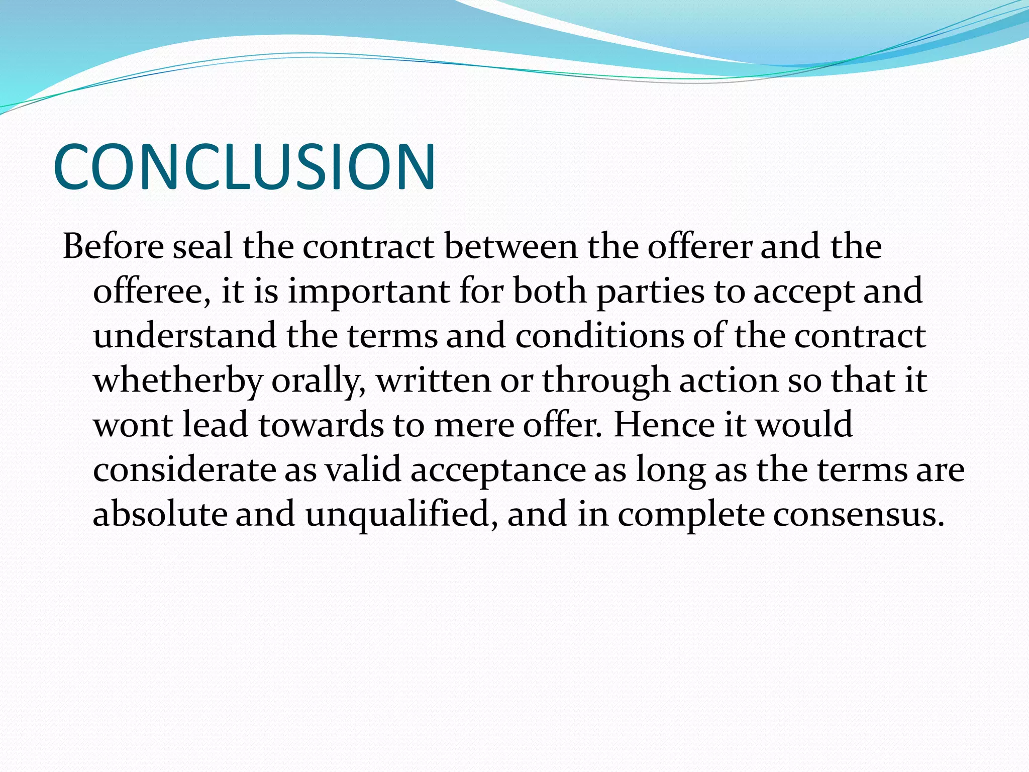 CONCLUSION 
Before seal the contract between the offerer and the 
offeree, it is important for both parties to accept and 
understand the terms and conditions of the contract 
whetherby orally, written or through action so that it 
wont lead towards to mere offer. Hence it would 
considerate as valid acceptance as long as the terms are 
absolute and unqualified, and in complete consensus. 
