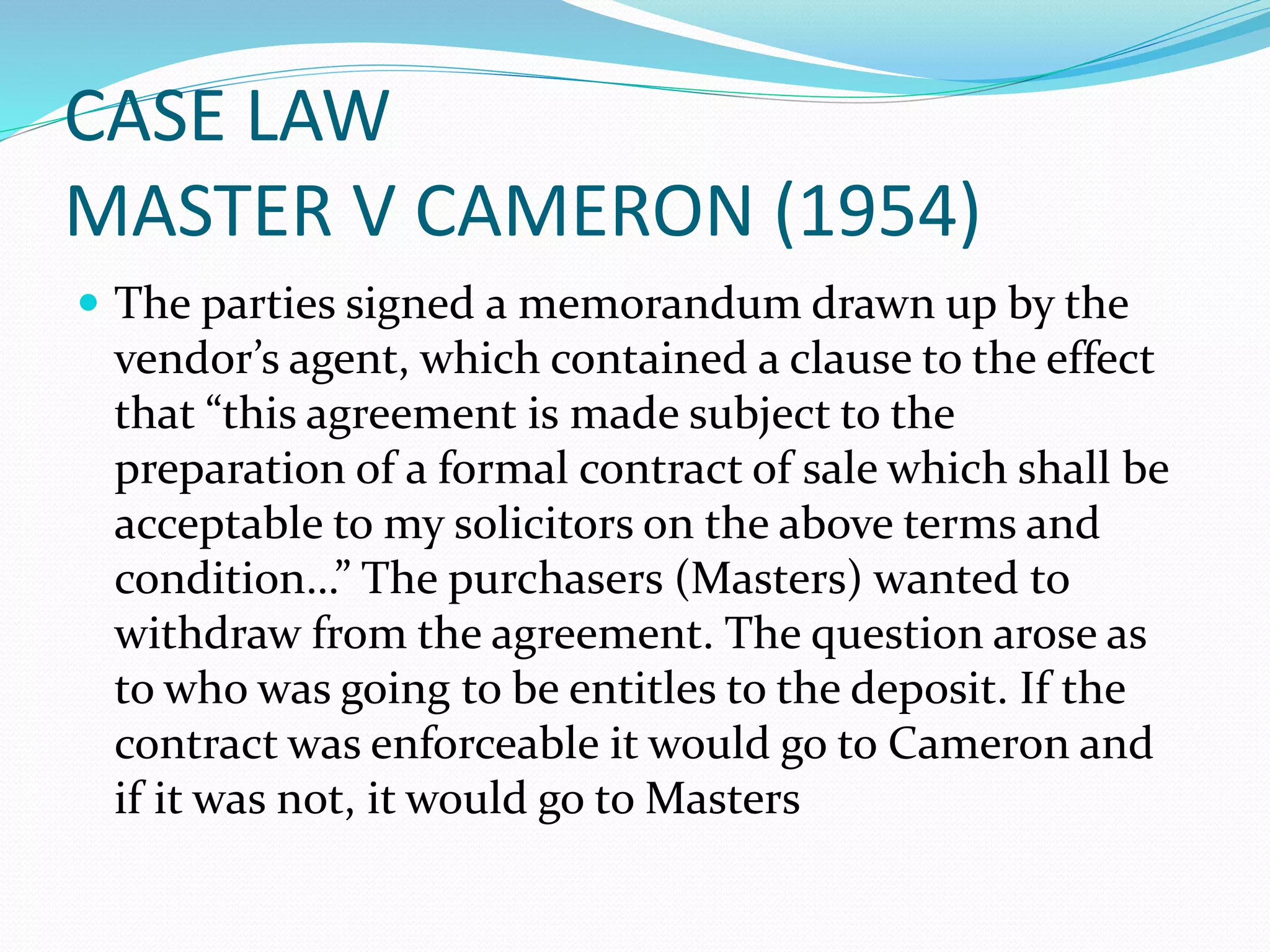 CASE LAW 
MASTER V CAMERON (1954) 
 The parties signed a memorandum drawn up by the 
vendor’s agent, which contained a clause to the effect 
that “this agreement is made subject to the 
preparation of a formal contract of sale which shall be 
acceptable to my solicitors on the above terms and 
condition…” The purchasers (Masters) wanted to 
withdraw from the agreement. The question arose as 
to who was going to be entitles to the deposit. If the 
contract was enforceable it would go to Cameron and 
if it was not, it would go to Masters 
 
