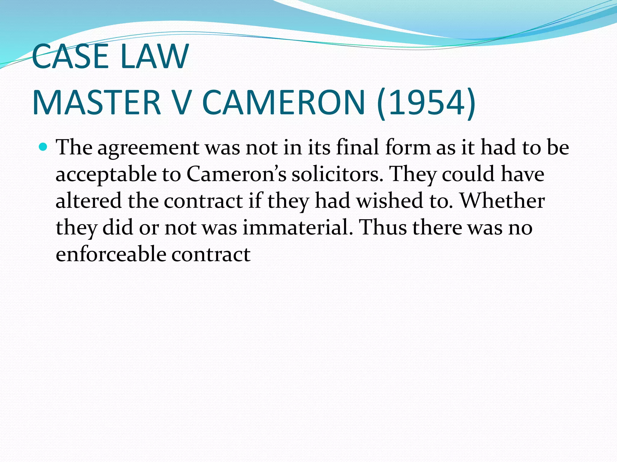 CASE LAW 
MASTER V CAMERON (1954) 
 The agreement was not in its final form as it had to be 
acceptable to Cameron’s solicitors. They could have 
altered the contract if they had wished to. Whether 
they did or not was immaterial. Thus there was no 
enforceable contract 
 