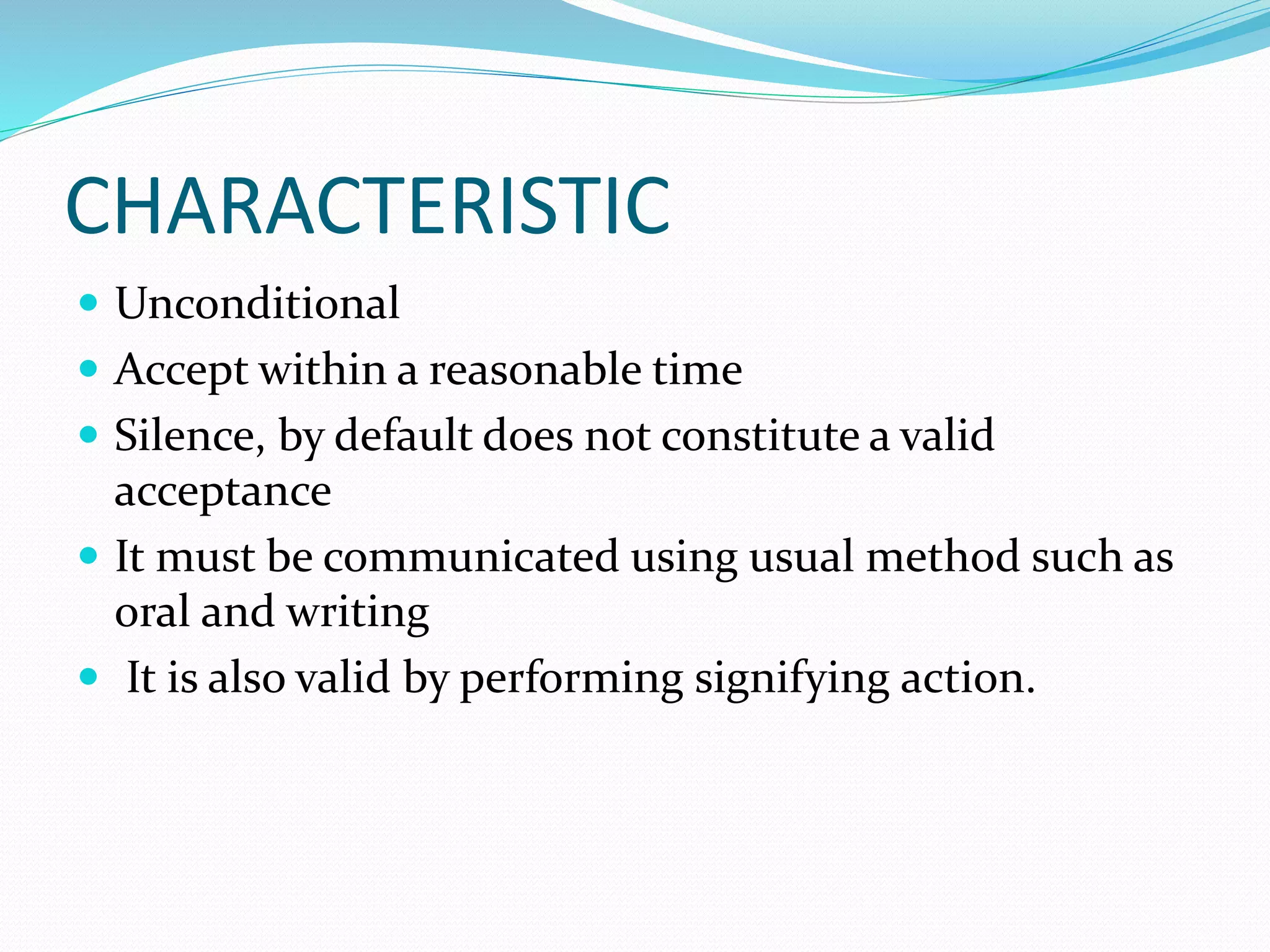 CHARACTERISTIC 
 Unconditional 
 Accept within a reasonable time 
 Silence, by default does not constitute a valid 
acceptance 
 It must be communicated using usual method such as 
oral and writing 
 It is also valid by performing signifying action. 
 