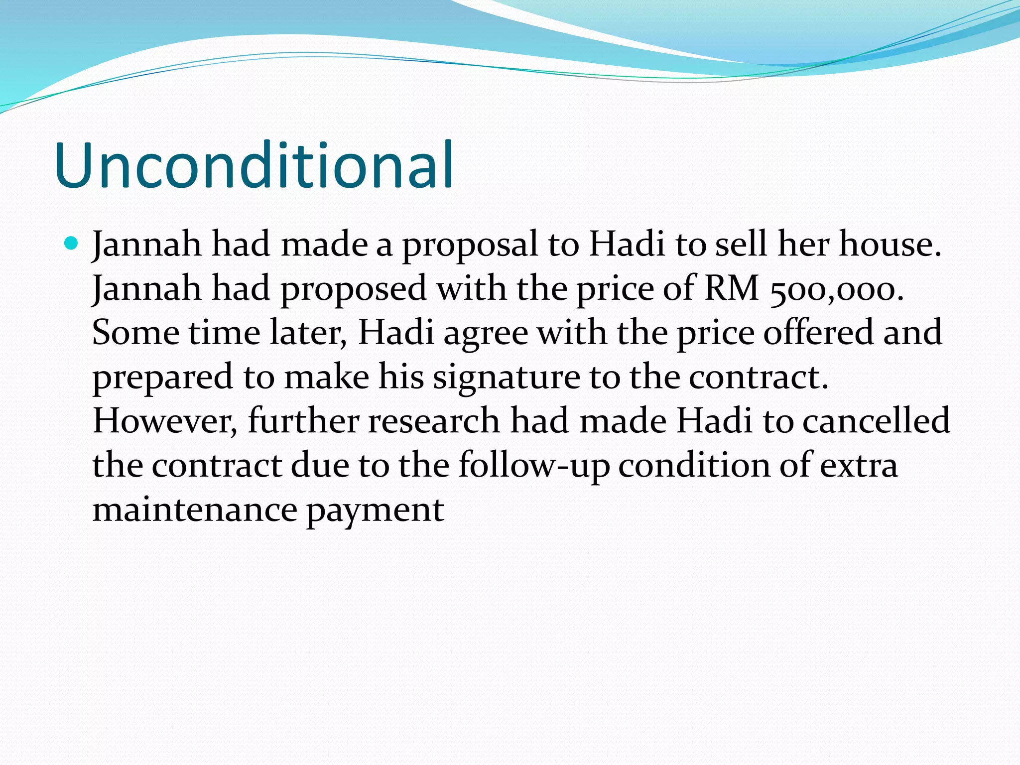 Unconditional 
 Jannah had made a proposal to Hadi to sell her house. 
Jannah had proposed with the price of RM 500,000. 
Some time later, Hadi agree with the price offered and 
prepared to make his signature to the contract. 
However, further research had made Hadi to cancelled 
the contract due to the follow-up condition of extra 
maintenance payment 
 