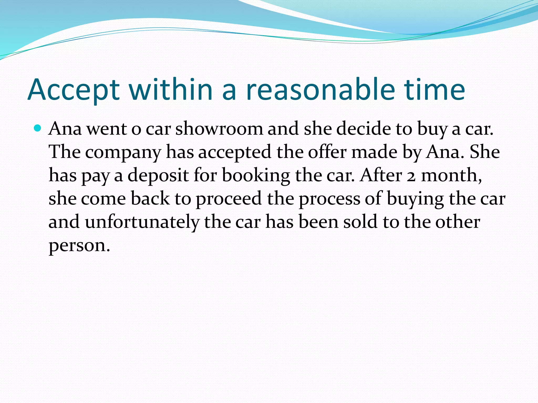 Accept within a reasonable time 
 Ana went o car showroom and she decide to buy a car. 
The company has accepted the offer made by Ana. She 
has pay a deposit for booking the car. After 2 month, 
she come back to proceed the process of buying the car 
and unfortunately the car has been sold to the other 
person. 
 