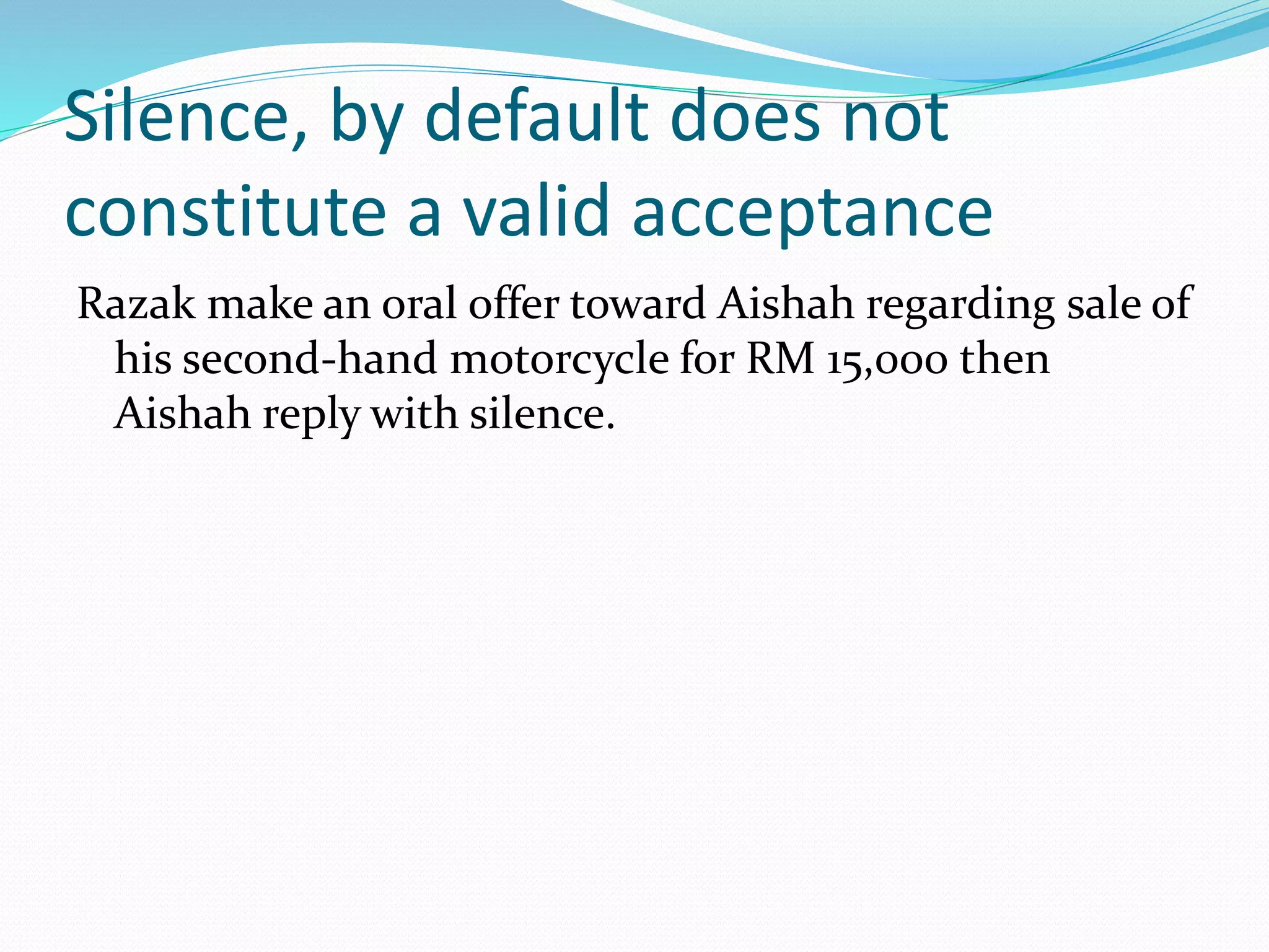 Silence, by default does not 
constitute a valid acceptance 
Razak make an oral offer toward Aishah regarding sale of 
his second-hand motorcycle for RM 15,000 then 
Aishah reply with silence. 
 