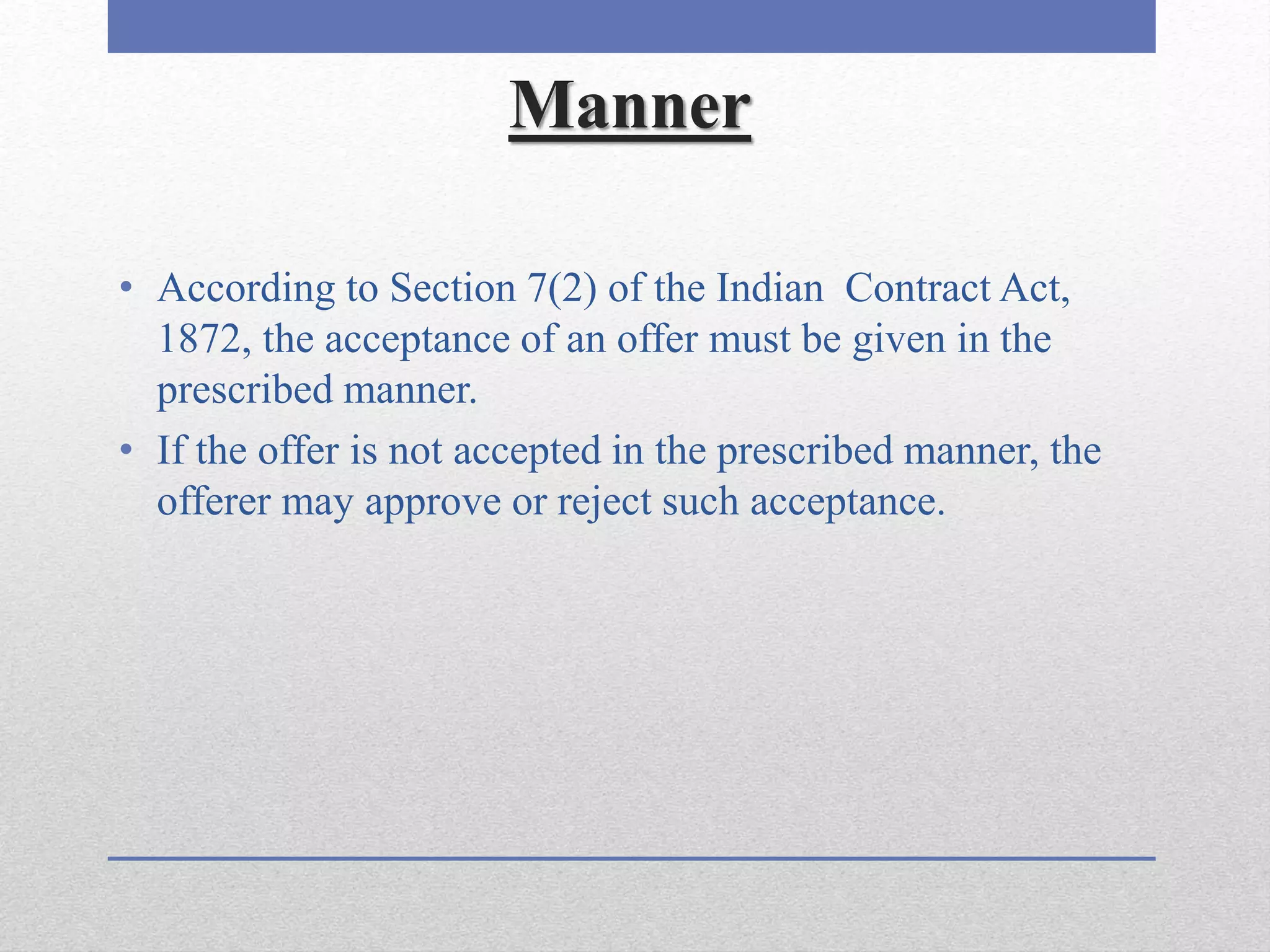 Manner
• According to Section 7(2) of the Indian Contract Act,
1872, the acceptance of an offer must be given in the
prescribed manner.
• If the offer is not accepted in the prescribed manner, the
offerer may approve or reject such acceptance.
 