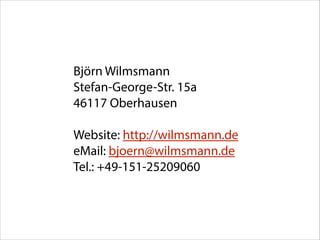 Björn Wilmsmann 
Stefan-George-Str. 15a 
46117 Oberhausen
!

Website: http://wilmsmann.de  
eMail: bjoern@wilmsmann.de 
Tel.: +49-151-25209060

 
