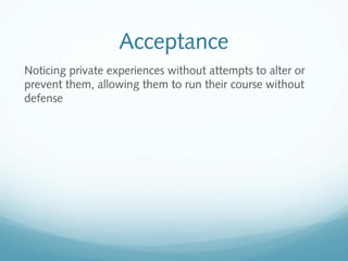 Acceptance
Noticing private experiences without attempts to alter or
prevent them, allowing them to run their course without
defense
 