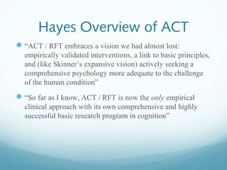 Hayes Overview of ACT
“ACT / RFT embraces a vision we had almost lost:
empirically validated interventions, a link to basic principles,
and (like Skinner’s expansive vision) actively seeking a
comprehensive psychology more adequate to the challenge
of the human condition”
“So far as I know, ACT / RFT is now the only empirical
clinical approach with its own comprehensive and highly
successful basic research program in cognition”
 