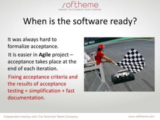 When is the software ready?
It was always hard to
formalize acceptance.
It is easier in Agile project –
acceptance takes place at the
end of each iteration.
Fixing acceptance criteria and
the results of acceptance
testing = simplification + fast
documentation.
 