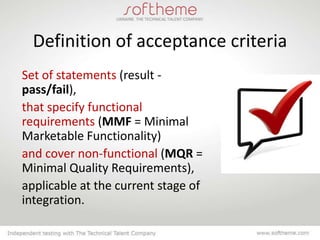 Definition of acceptance criteria
Set of statements (result -
pass/fail),
that specify functional
requirements (MMF = Minimal
Marketable Functionality)
and cover non-functional (MQR =
Minimal Quality Requirements),
applicable at the current stage of
integration.
 
