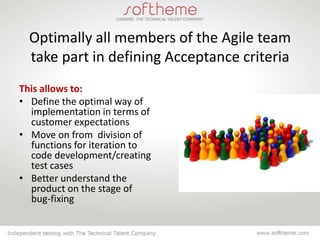 Optimally all members of the Agile team
  take part in defining Acceptance criteria
This allows to:
• Define the оptimal way of
  implementation in terms of
  customer expectations
• Move on from division of
  functions for iteration to
  code development/creating
  test cases
• Better understand the
  product on the stage of
  bug-fixing
 