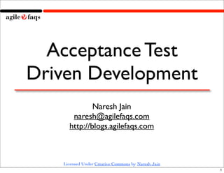 Acceptance Test
Driven Development
             Naresh Jain
      naresh@agilefaqs.com
     http://blogs.agilefaqs.com



   Licensed Under Creative Commons by Naresh Jain
                                                    1
 