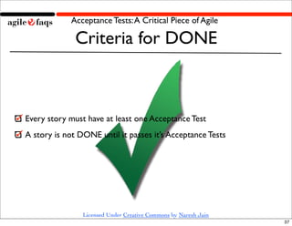 Acceptance Tests: A Critical Piece of Agile

              Criteria for DONE



Every story must have at least one Acceptance Test
A story is not DONE until it passes it’s Acceptance Tests




                Licensed Under Creative Commons by Naresh Jain
                                                                 37
 
