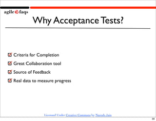 Why Acceptance Tests?


Criteria for Completion
Great Collaboration tool
Source of Feedback
Real data to measure progress




               Licensed Under Creative Commons by Naresh Jain
                                                                39
 
