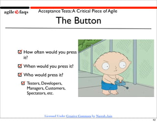 Acceptance Tests: A Critical Piece of Agile

                 The Button


How often would you press
it?
When would you press it?
Who would press it?
 Testers, Developers,
 Managers, Customers,
 Spectators, etc.




          Licensed Under Creative Commons by Naresh Jain
                                                           42
 