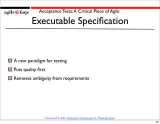 Acceptance Tests: A Critical Piece of Agile

         Executable Speciﬁcation


A new paradigm for testing
Puts quality ﬁrst
Removes ambiguity from requirements




                    Licensed Under Creative Commons by Naresh Jain
                                                                     44
 