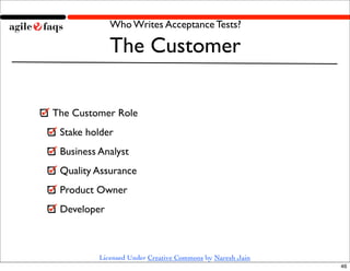 Who Writes Acceptance Tests?

             The Customer

The Customer Role
 Stake holder
 Business Analyst
 Quality Assurance
 Product Owner
 Developer



          Licensed Under Creative Commons by Naresh Jain
                                                           46
 