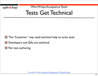 Who Writes Acceptance Tests?

              Tests Get Technical


The “Customer” may need technical help to write tests
Developers and QAs are technical
Pair test authoring




                Licensed Under Creative Commons by Naresh Jain
                                                                 47
 
