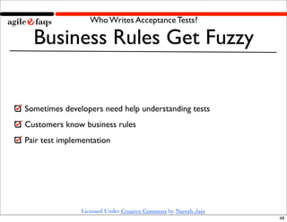 Who Writes Acceptance Tests?

  Business Rules Get Fuzzy


Sometimes developers need help understanding tests
Customers know business rules
Pair test implementation




               Licensed Under Creative Commons by Naresh Jain
                                                                48
 