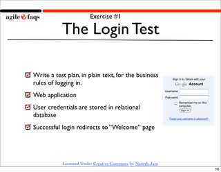 Exercise #1

           The Login Test

Write a test plan, in plain text, for the business
rules of logging in.
Web application
User credentials are stored in relational
database
Successful login redirects to “Welcome” page




           Licensed Under Creative Commons by Naresh Jain
                                                            50
 