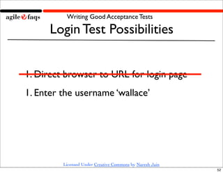 Writing Good Acceptance Tests

      Login Test Possibilities


1. Direct browser to URL for login page
1. Enter the username ‘wallace’




         Licensed Under Creative Commons by Naresh Jain
                                                          52
 