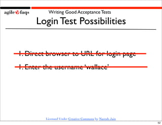 Writing Good Acceptance Tests

      Login Test Possibilities


1. Direct browser to URL for login page
1. Enter the username ‘wallace’




         Licensed Under Creative Commons by Naresh Jain
                                                          52
 