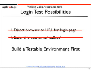 Writing Good Acceptance Tests

      Login Test Possibilities


1. Direct browser to URL for login page
1. Enter the username ‘wallace’

Build a Testable Environment First


         Licensed Under Creative Commons by Naresh Jain
                                                          52
 