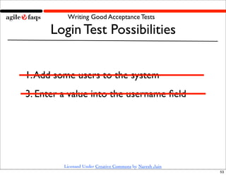 Writing Good Acceptance Tests

      Login Test Possibilities


1. Add some users to the system
3. Enter a value into the username ﬁeld




         Licensed Under Creative Commons by Naresh Jain
                                                          53
 