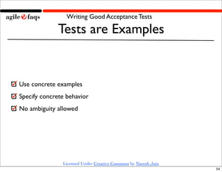 Writing Good Acceptance Tests

              Tests are Examples


Use concrete examples
Specify concrete behavior
No ambiguity allowed




               Licensed Under Creative Commons by Naresh Jain
                                                                54
 
