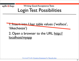 Writing Good Acceptance Tests

      Login Test Possibilities

1. Insert into User table values (’wallace’,
‘ilikecheeze’)
2. Open a browser to the URL http://
localhost/myapp




          Licensed Under Creative Commons by Naresh Jain
                                                           55
 