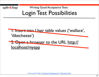 Writing Good Acceptance Tests

      Login Test Possibilities

1. Insert into User table values (’wallace’,
‘ilikecheeze’)
2. Open a browser to the URL http://
localhost/myapp




          Licensed Under Creative Commons by Naresh Jain
                                                           55
 
