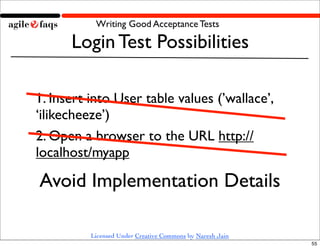 Writing Good Acceptance Tests

      Login Test Possibilities

1. Insert into User table values (’wallace’,
‘ilikecheeze’)
2. Open a browser to the URL http://
localhost/myapp

Avoid Implementation Details

          Licensed Under Creative Commons by Naresh Jain
                                                           55
 