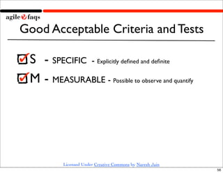 Good Acceptable Criteria and Tests

 S 	

- SPECIFIC - Explicitly deﬁned and deﬁnite
 M	

- MEASURABLE - Possible to observe and quantify




           Licensed Under Creative Commons by Naresh Jain
                                                            56
 