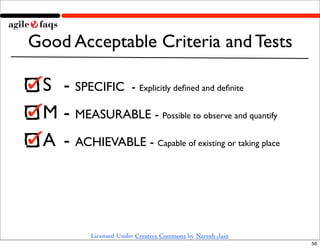Good Acceptable Criteria and Tests

 S 	

- SPECIFIC - Explicitly deﬁned and deﬁnite
 M	

- MEASURABLE - Possible to observe and quantify
 A	

 - ACHIEVABLE - Capable of existing or taking place



            Licensed Under Creative Commons by Naresh Jain
                                                             56
 