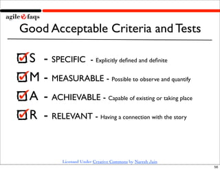 Good Acceptable Criteria and Tests

 S 	

- SPECIFIC - Explicitly deﬁned and deﬁnite
 M	

- MEASURABLE - Possible to observe and quantify
 A	

 - ACHIEVABLE - Capable of existing or taking place
 R	

 - RELEVANT - Having a connection with the story


            Licensed Under Creative Commons by Naresh Jain
                                                             56
 