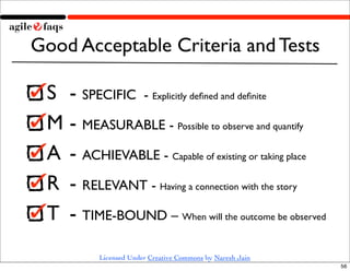 Good Acceptable Criteria and Tests

 S 	

- SPECIFIC - Explicitly deﬁned and deﬁnite
 M	

- MEASURABLE - Possible to observe and quantify
 A	

 - ACHIEVABLE - Capable of existing or taking place
 R	

 - RELEVANT - Having a connection with the story
 T	

 - TIME-BOUND – When will the outcome be observed
           Licensed Under Creative Commons by Naresh Jain
                                                            56
 