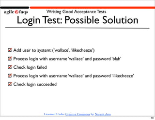 Writing Good Acceptance Tests

 Login Test: Possible Solution

Add user to system: (’wallace’, ‘ilikecheeze’)
Process login with username ‘wallace’ and password ‘blah’
Check login failed
Process login with username ‘wallace’ and password ‘ilikecheeze’
Check login succeeded




                 Licensed Under Creative Commons by Naresh Jain
                                                                   58
 