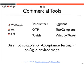 Tools

         Commercial Tools

 WinRunner             TestPartner                   EggPlant
 Silk                  QTP                           TestComplete
 RFT
                       Squish                        WindowTester

Are not suitable for Acceptance Testing in
          an Agile environment

             Licensed Under Creative Commons by Naresh Jain
                                                                    60
 