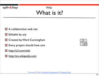 Wiki

                          What is it?

A collaborative web site
Editable by any
Created by Ward Cunningham
Every project should have one
http://c2.com/wiki
http://en.wikipedia.com




                  Licensed Under Creative Commons by Naresh Jain
                                                                   63
 