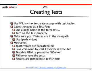 Wiki

             Creating Tests
Use Wiki syntax to create a page with test tables
Label the page as a Test Page
 Use a page name of the form Test…
 Turn on the Test property
Make sure your Fixtures are in the classpath
 Use !path widget
Mechanics
 !path values are concatenated
 Java command to start FitServer is executed
 Testable HTML is passed to FitServer
 FitServer runs the tests
 Results are passed back to FitNesse


         Licensed Under Creative Commons by Naresh Jain
                                                          64
 