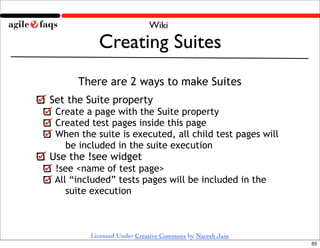 Wiki

           Creating Suites
      There are 2 ways to make Suites
Set the Suite property
 Create a page with the Suite property
 Created test pages inside this page
 When the suite is executed, all child test pages will
   be included in the suite execution
Use the !see widget
 !see <name of test page>
 All “included” tests pages will be included in the
    suite execution
   Run a Suite by clicking the Suite button

         Licensed Under Creative Commons by Naresh Jain
                                                          65
 